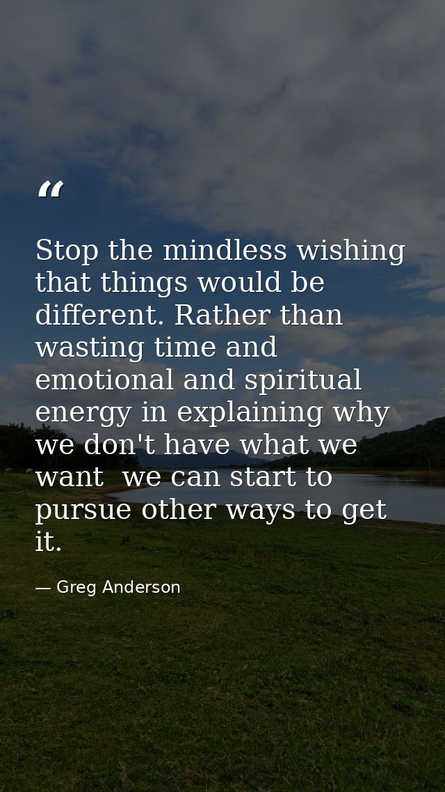Stop the mindless wishing that things would be different. Rather than wasting time and emotional and spiritual energy in — Greg Anderson