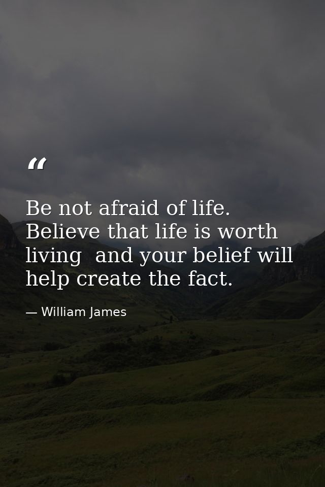 Be not afraid of life. Believe that life is worth living  and your belief will help create the fact. — William James