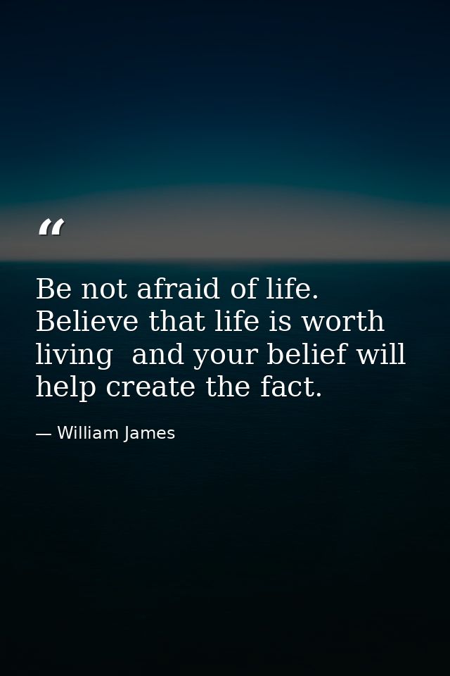 Be not afraid of life. Believe that life is worth living  and your belief will help create the fact. — William James