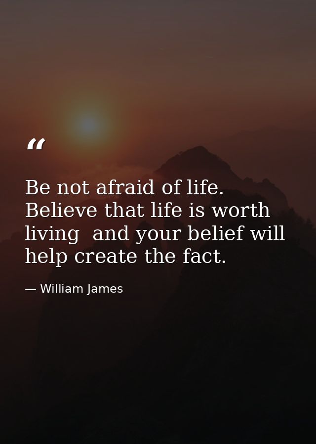 Be not afraid of life. Believe that life is worth living  and your belief will help create the fact. — William James