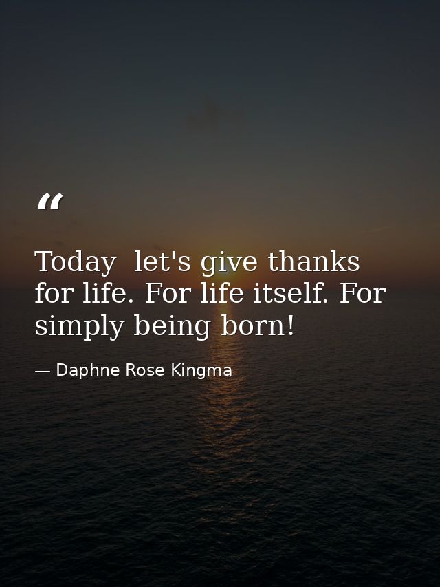 Today  let's give thanks for life. For life itself. For simply being born! — Daphne Rose Kingma