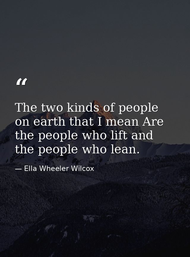 The two kinds of people on earth that I mean Are the people who lift and the people who lean. — Ella Wheeler Wilcox