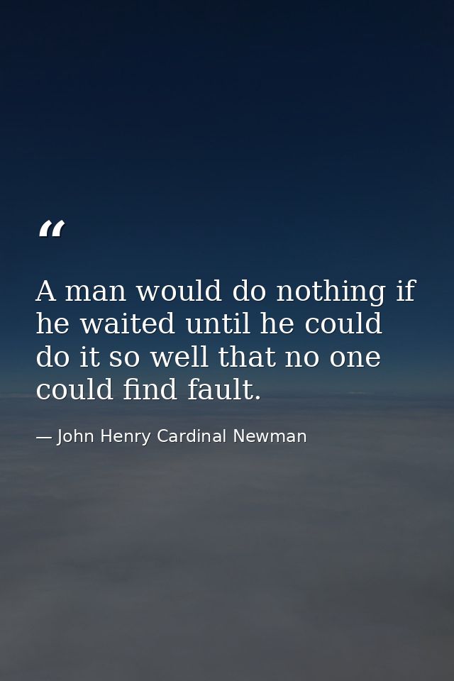 A man would do nothing if he waited until he could do it so well that no one could find fault. — John Henry Cardinal Newman