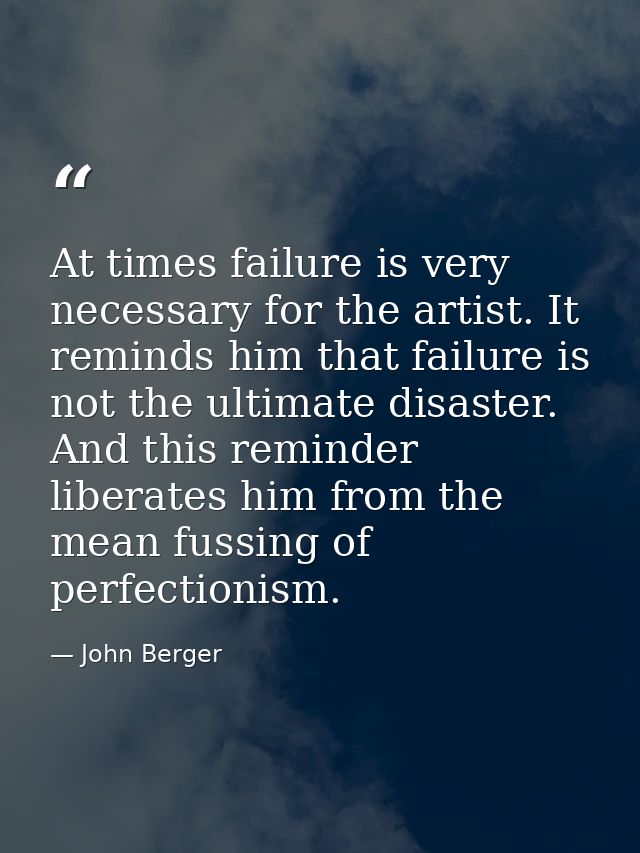 At times failure is very necessary for the artist. It reminds him that failure is not the ultimate disaster. And this re — John Berger