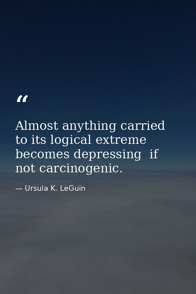 Almost anything carried to its logical extreme becomes depressing  if not carcinogenic. — Ursula K. LeGuin
