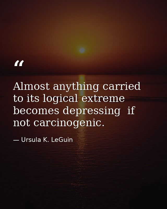 Almost anything carried to its logical extreme becomes depressing  if not carcinogenic. — Ursula K. LeGuin