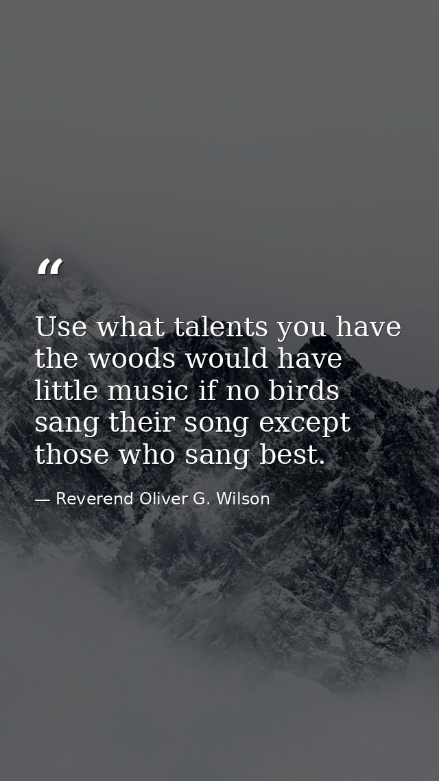 Use what talents you have  the woods would have little music if no birds sang their song except those who sang best. — Reverend Oliver G. Wilson