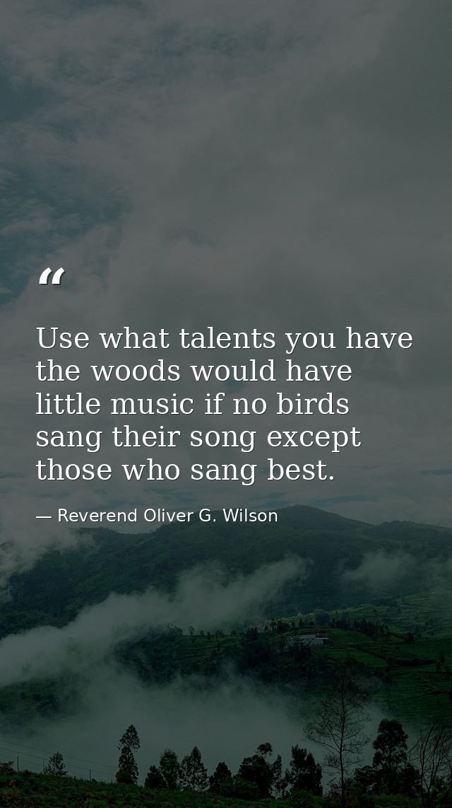 Use what talents you have  the woods would have little music if no birds sang their song except those who sang best. — Reverend Oliver G. Wilson