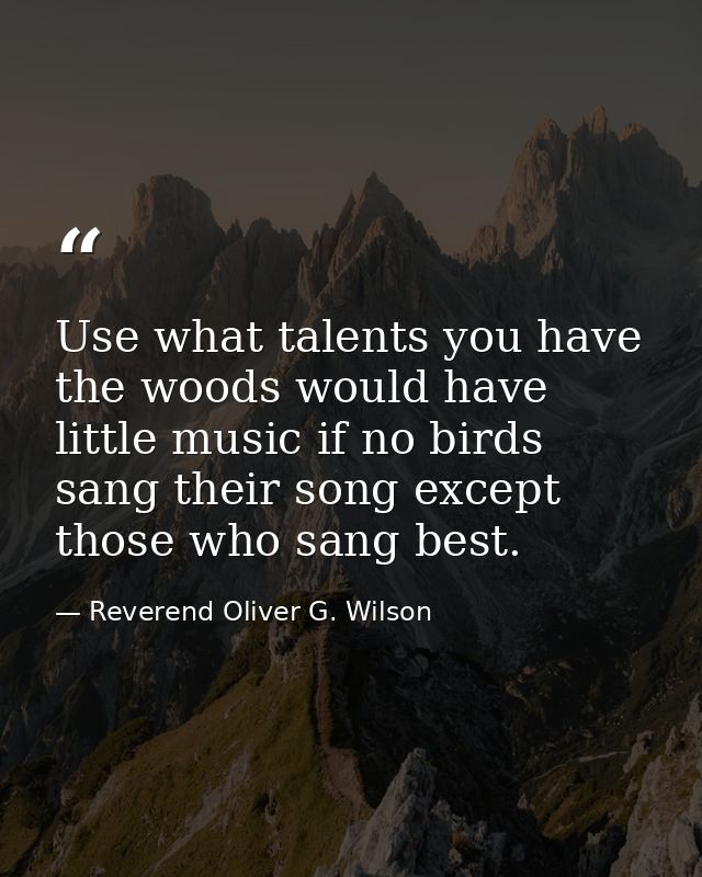 Use what talents you have  the woods would have little music if no birds sang their song except those who sang best. — Reverend Oliver G. Wilson