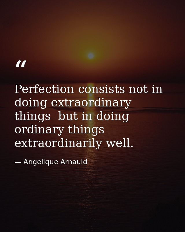 Perfection consists not in doing extraordinary things  but in doing ordinary things extraordinarily well. — Angelique Arnauld