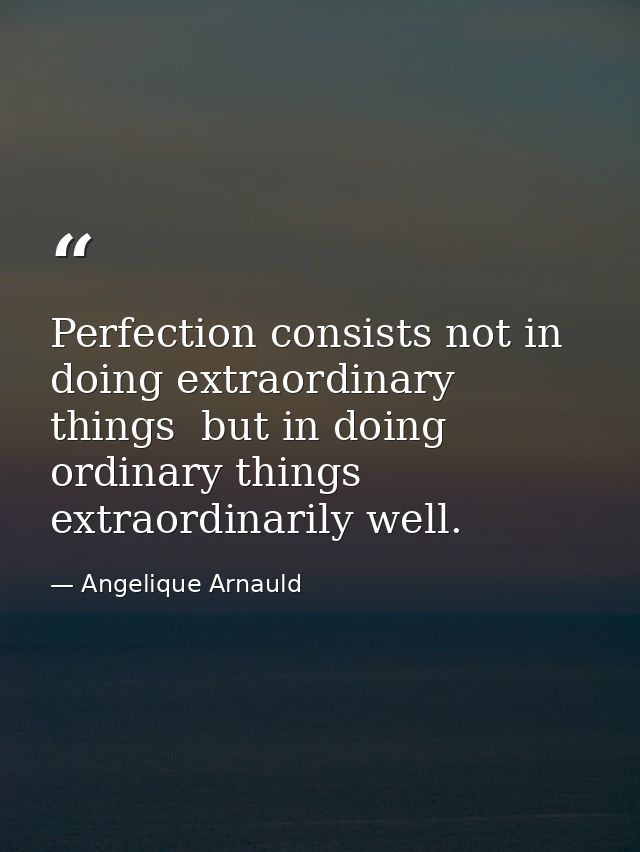 Perfection consists not in doing extraordinary things  but in doing ordinary things extraordinarily well. — Angelique Arnauld