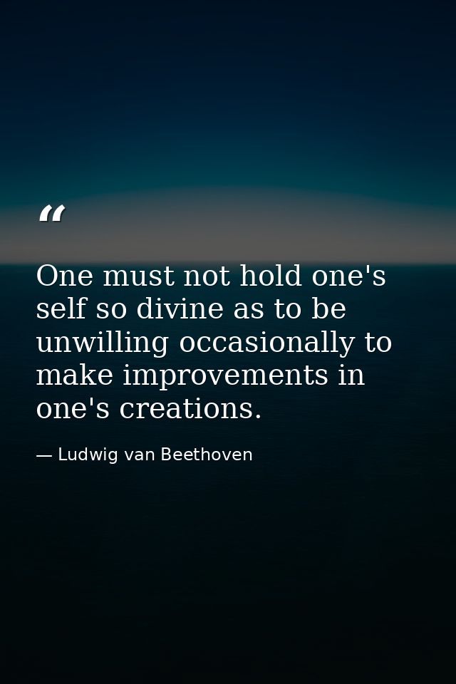 One must not hold one's self so divine as to be unwilling occasionally to make improvements in one's creations. — Ludwig van Beethoven