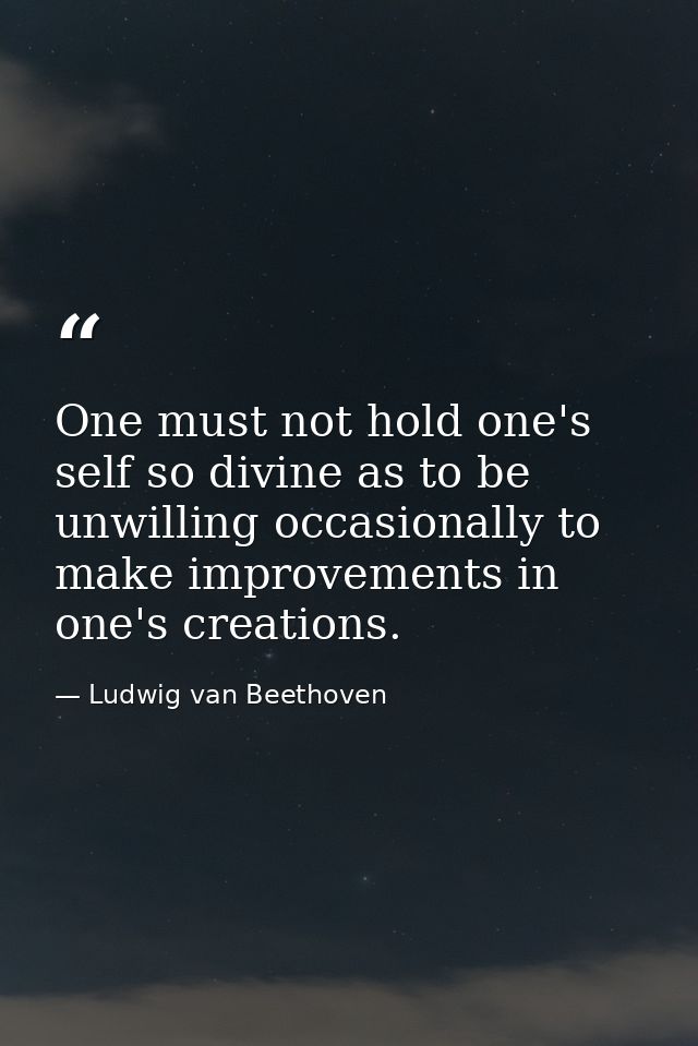 One must not hold one's self so divine as to be unwilling occasionally to make improvements in one's creations. — Ludwig van Beethoven