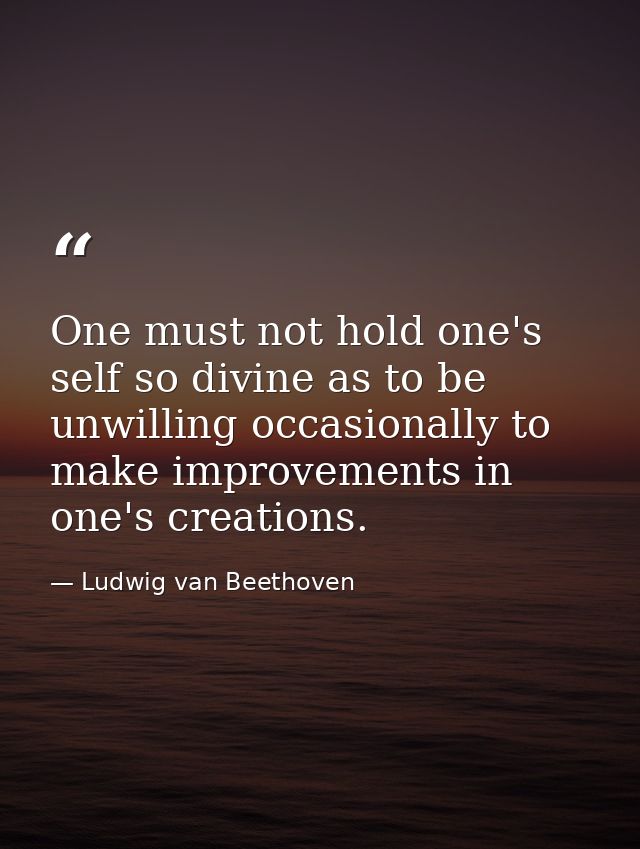 One must not hold one's self so divine as to be unwilling occasionally to make improvements in one's creations. — Ludwig van Beethoven