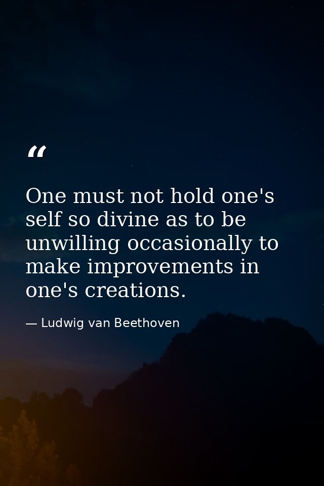 One must not hold one's self so divine as to be unwilling occasionally to make improvements in one's creations. — Ludwig van Beethoven