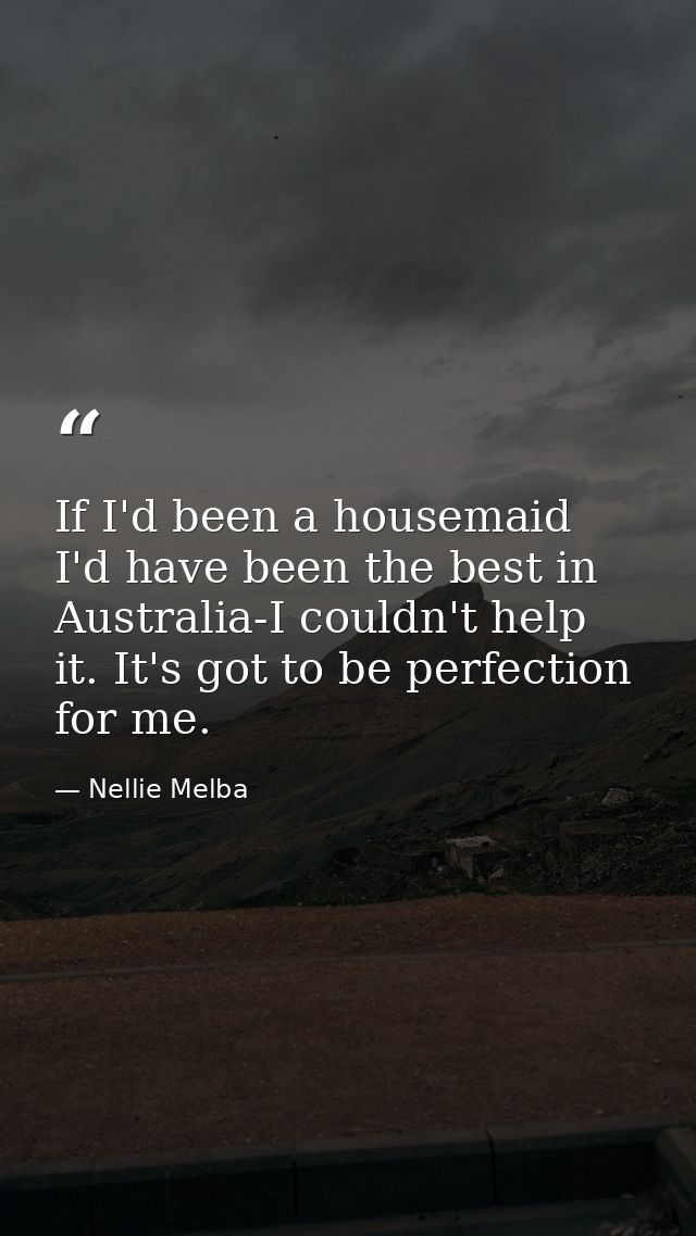 If I'd been a housemaid  I'd have been the best in Australia-I couldn't help it. It's got to be perfection for me. — Nellie Melba