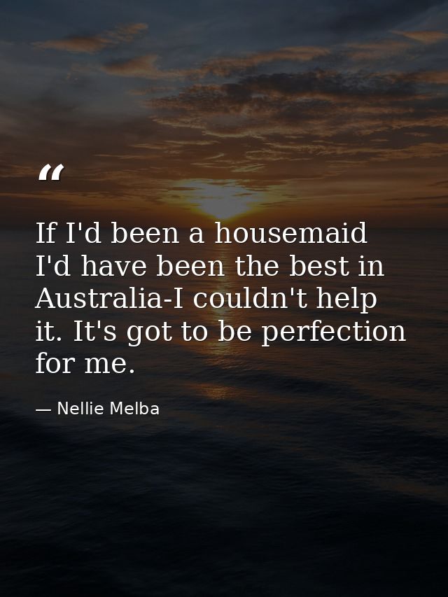 If I'd been a housemaid  I'd have been the best in Australia-I couldn't help it. It's got to be perfection for me. — Nellie Melba