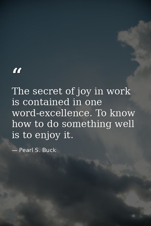 The secret of joy in work is contained in one word-excellence. To know how to do something well is to enjoy it. — Pearl S. Buck