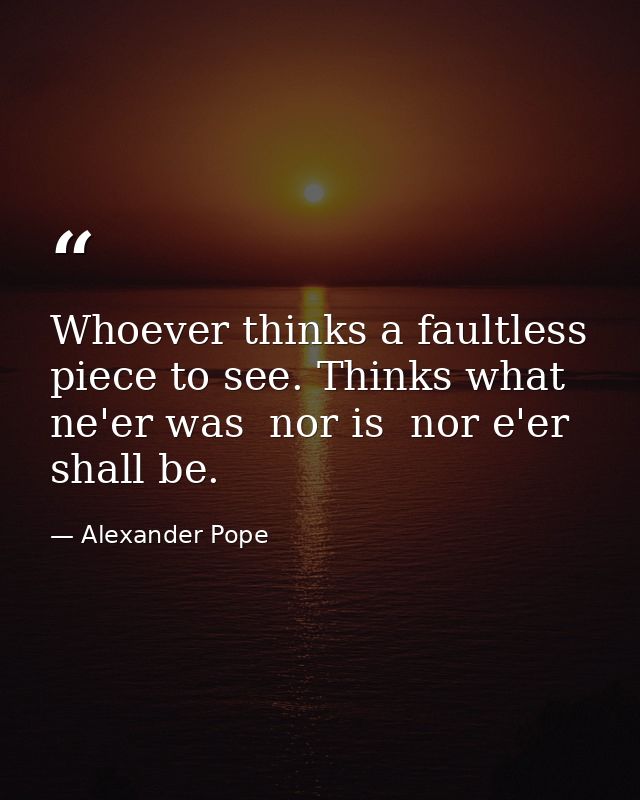 Whoever thinks a faultless piece to see. Thinks what ne'er was  nor is  nor e'er shall be. — Alexander Pope