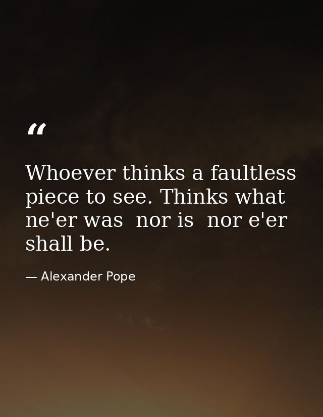 Whoever thinks a faultless piece to see. Thinks what ne'er was  nor is  nor e'er shall be. — Alexander Pope
