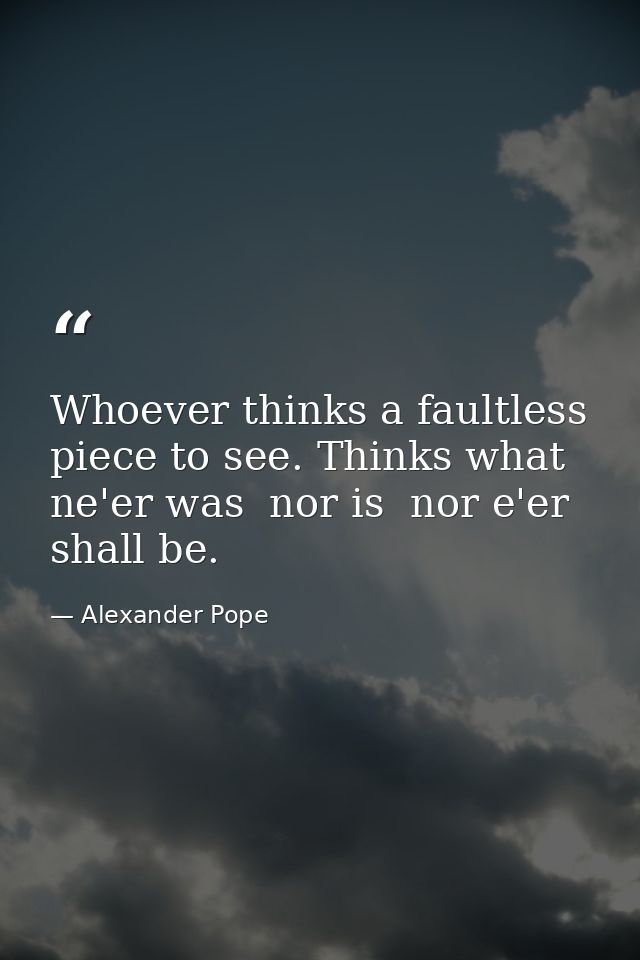 Whoever thinks a faultless piece to see. Thinks what ne'er was  nor is  nor e'er shall be. — Alexander Pope