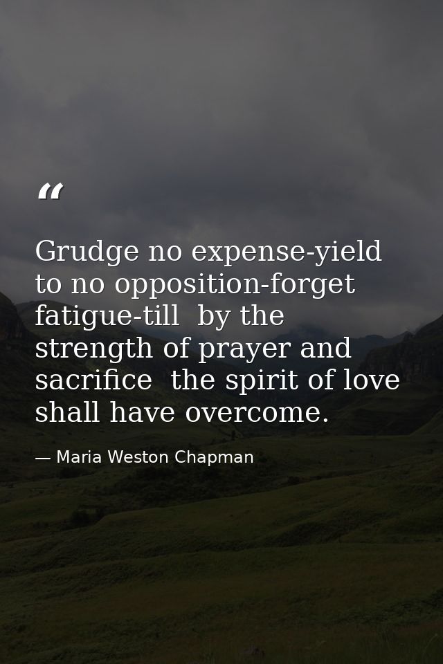 Grudge no expense-yield to no opposition-forget fatigue-till  by the strength of prayer and sacrifice  the spirit of lov — Maria Weston Chapman