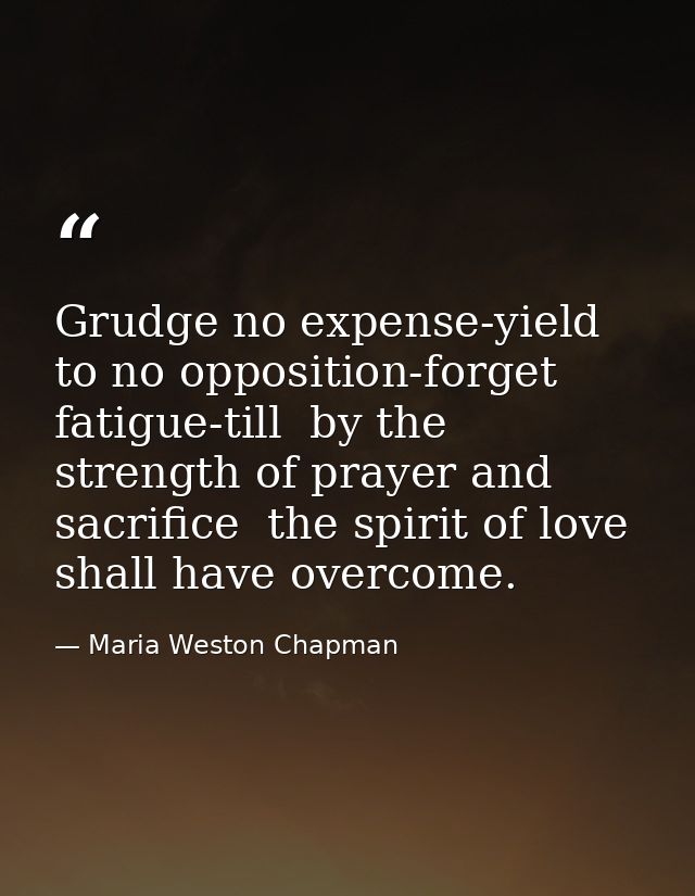 Grudge no expense-yield to no opposition-forget fatigue-till  by the strength of prayer and sacrifice  the spirit of lov — Maria Weston Chapman
