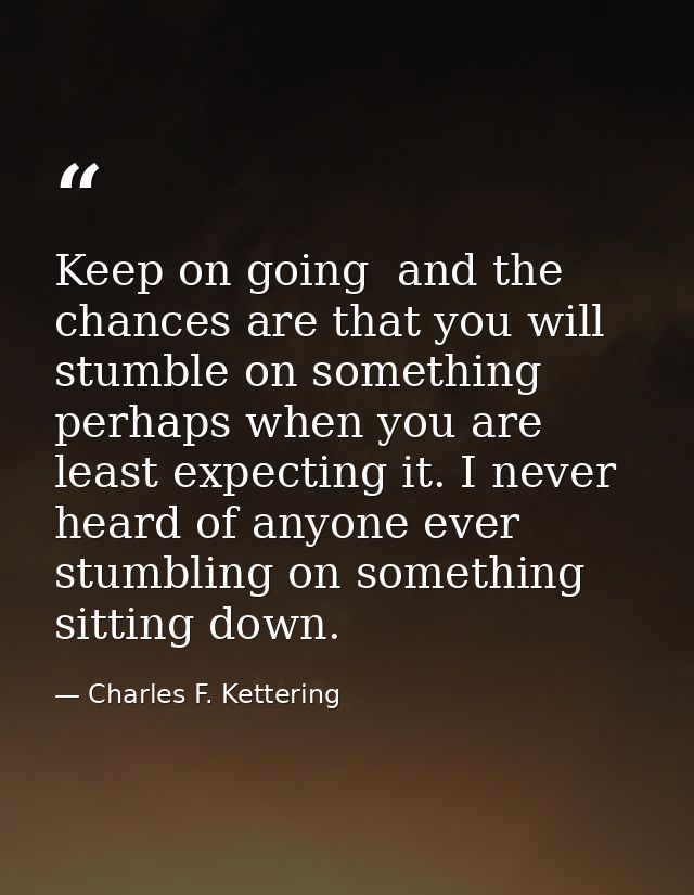 Keep on going  and the chances are that you will stumble on something  perhaps when you are least expecting it. I never  — Charles F. Kettering