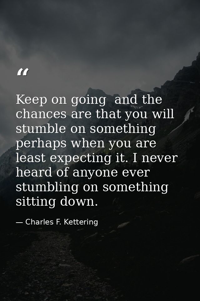 Keep on going  and the chances are that you will stumble on something  perhaps when you are least expecting it. I never  — Charles F. Kettering