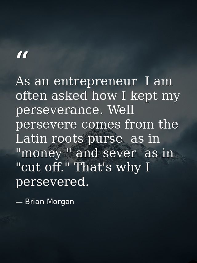 As an entrepreneur  I am often asked how I kept my perseverance. Well  persevere comes from the Latin roots purse  as in — Brian Morgan