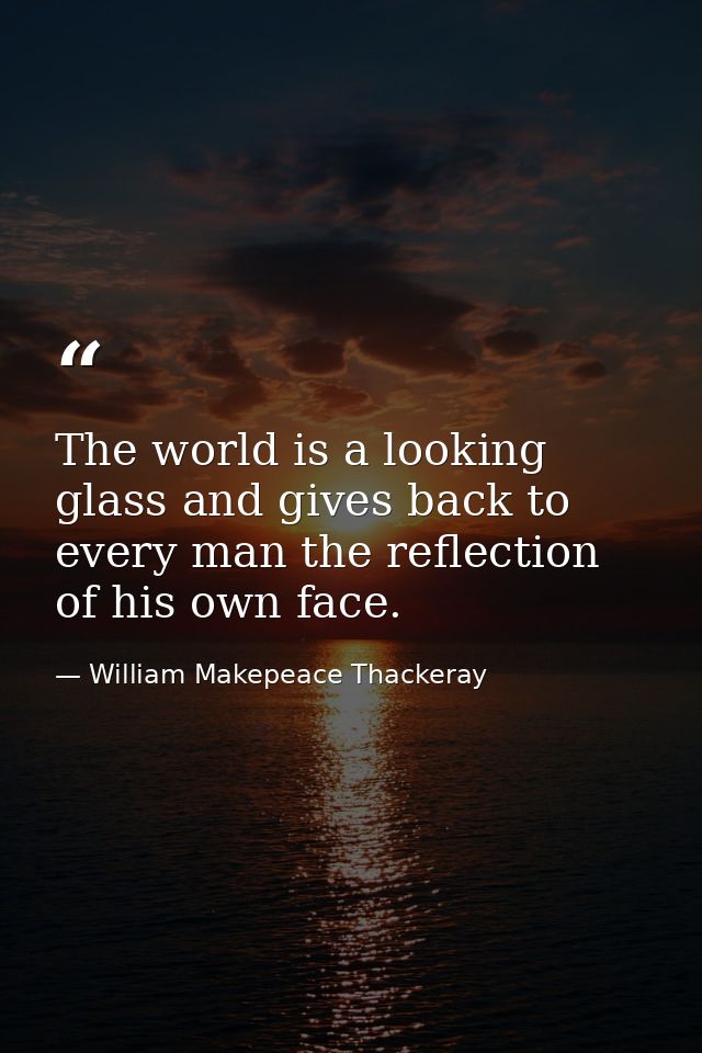 The world is a looking glass and gives back to every man the reflection of his own face. — William Makepeace Thackeray