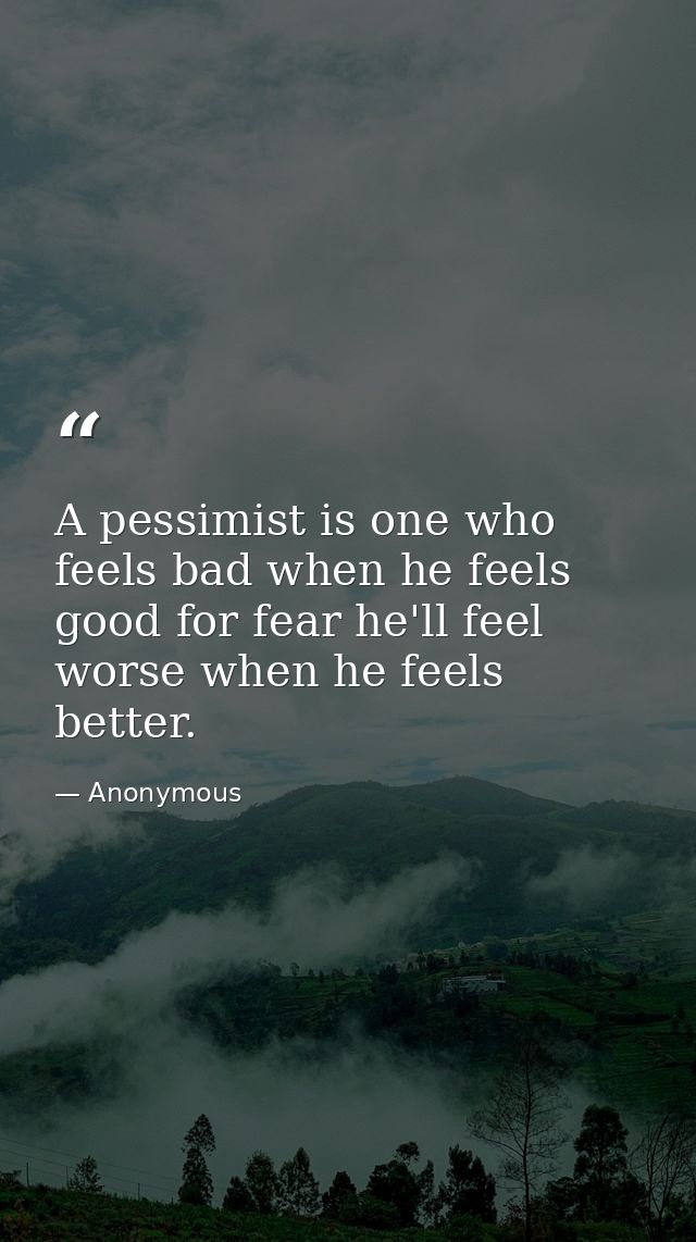 A pessimist is one who feels bad when he feels good for fear he'll feel worse when he feels better. — Anonymous
