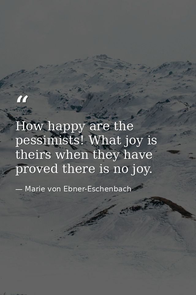 How happy are the pessimists! What joy is theirs when they have proved there is no joy. — Marie von Ebner-Eschenbach