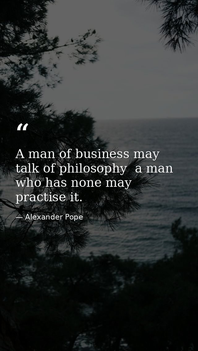 A man of business may talk of philosophy  a man who has none may practise it. — Alexander Pope