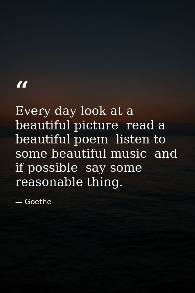 Every day look at a beautiful picture  read a beautiful poem  listen to some beautiful music  and if possible  say some  — Goethe