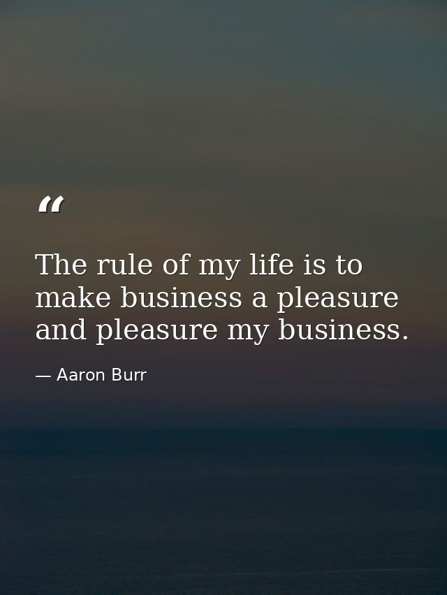 The rule of my life is to make business a pleasure  and pleasure my business. — Aaron Burr