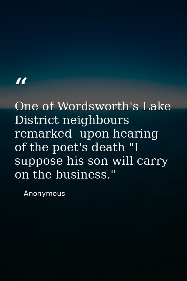 One of Wordsworth's Lake District neighbours remarked  upon hearing of the poet's death "I suppose his son will carry on — Anonymous