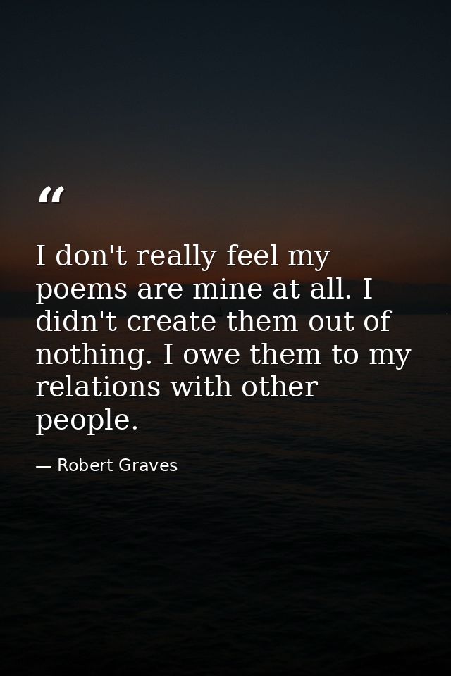 I don't really feel my poems are mine at all. I didn't create them out of nothing. I owe them to my relations with other — Robert Graves
