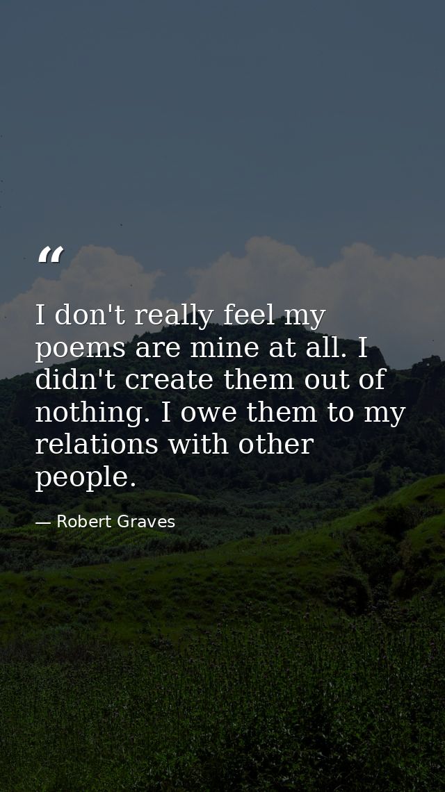 I don't really feel my poems are mine at all. I didn't create them out of nothing. I owe them to my relations with other — Robert Graves
