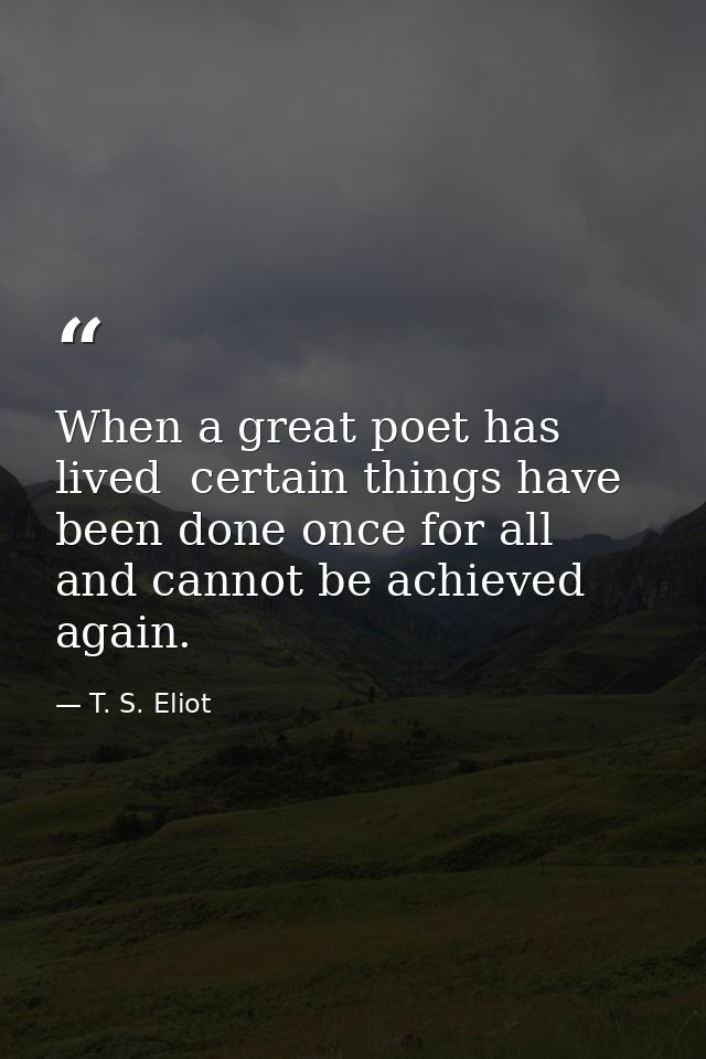 When a great poet has lived  certain things have been done once for all  and cannot be achieved again. — T. S. Eliot