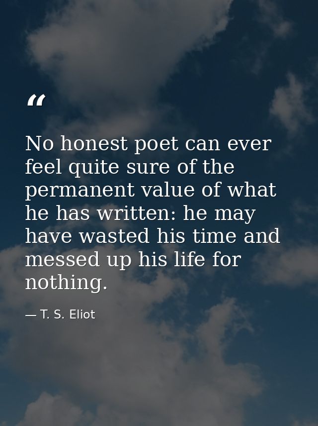 No honest poet can ever feel quite sure of the permanent value of what he has written: he may have wasted his time and m — T. S. Eliot
