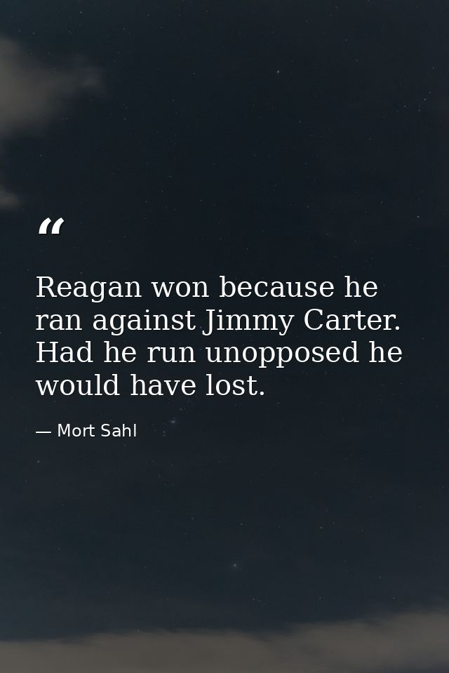 Reagan won because he ran against Jimmy Carter. Had he run unopposed he would have lost. — Mort Sahl