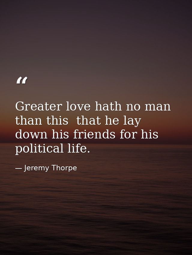 Greater love hath no man than this  that he lay down his friends for his political life. — Jeremy Thorpe