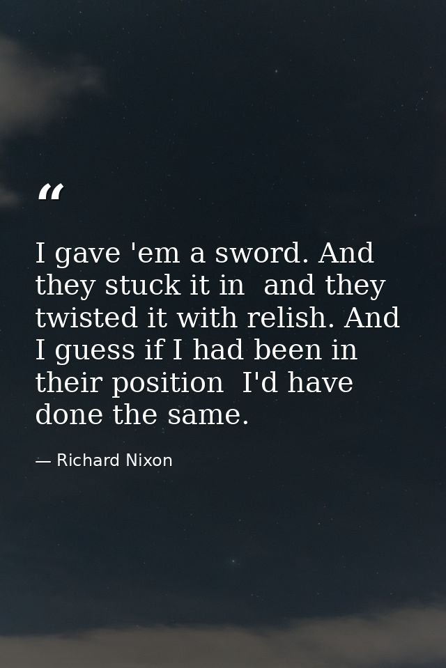 I gave 'em a sword. And they stuck it in  and they twisted it with relish. And I guess if I had been in their position   — Richard Nixon