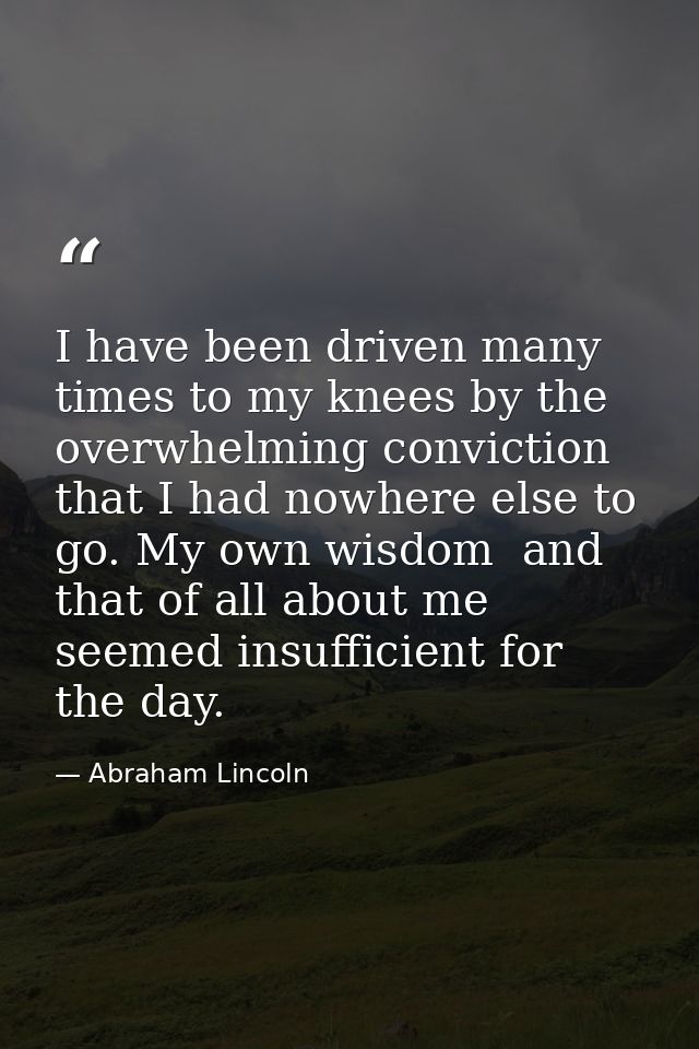 I have been driven many times to my knees by the overwhelming conviction that I had nowhere else to go. My own wisdom  a — Abraham Lincoln