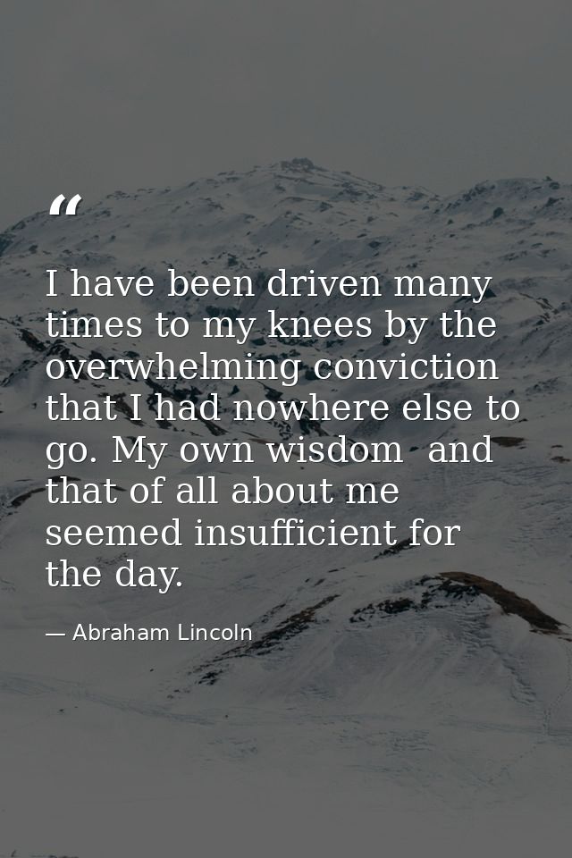 I have been driven many times to my knees by the overwhelming conviction that I had nowhere else to go. My own wisdom  a — Abraham Lincoln