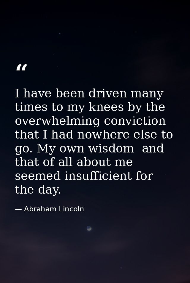 I have been driven many times to my knees by the overwhelming conviction that I had nowhere else to go. My own wisdom  a — Abraham Lincoln