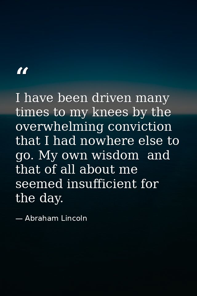 I have been driven many times to my knees by the overwhelming conviction that I had nowhere else to go. My own wisdom  a — Abraham Lincoln