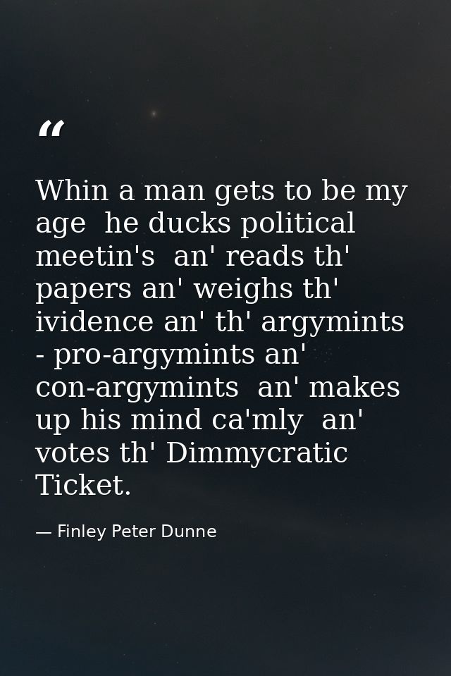 Whin a man gets to be my age  he ducks political meetin's  an' reads th' papers an' weighs th' ividence an' th' argymint — Finley Peter Dunne