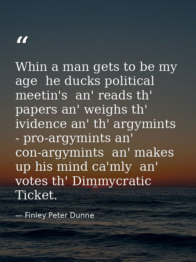 Whin a man gets to be my age  he ducks political meetin's  an' reads th' papers an' weighs th' ividence an' th' argymint — Finley Peter Dunne